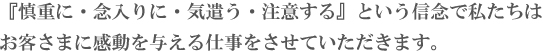 『慎重に・念入りに・気遣う・注意する』という信念で私たちは
お客さまに感動を与える仕事をさせていただきます。