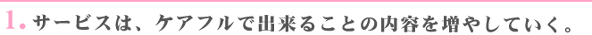 1.サービスは、ケアフルで出来ることの内容を増やして行く。